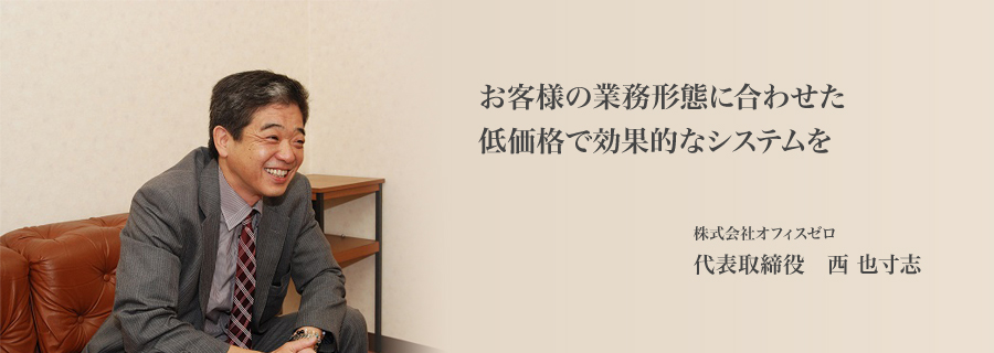 お客様の業務形態に合わせた低価格で効果的なシステムを　代表取締役　西 也寸志